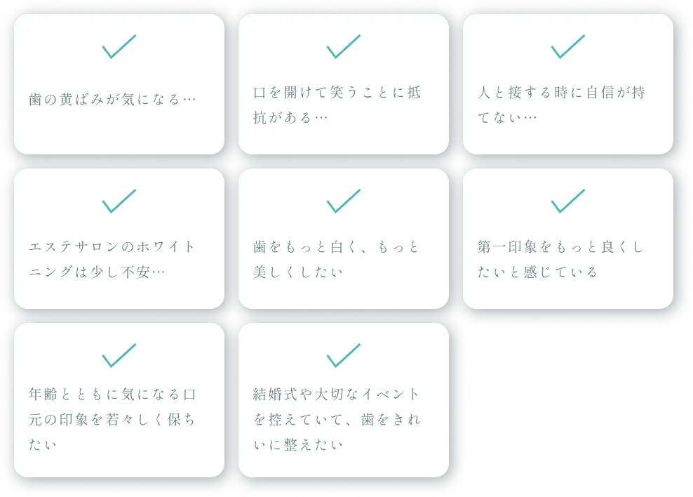 歯の黄ばみが気になる…｜口を開けて笑うことに抵抗がある…｜人と接する時に自信が持てない…｜エステサロンのホワイトニングは少し不安…｜歯をもっと白く、もっと美しくしたい｜第一印象をもっと良くしたいと感じている｜年齢とともに気になる口元の印象を若々しく保ちたい｜結婚式や大切なイベントを控えていて、歯をきれいに整えたい