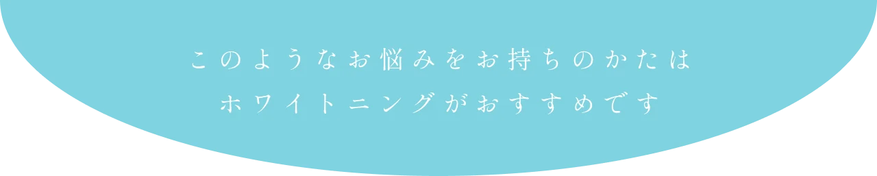 このようなお悩みをお持ちのかたはホワイトニングがおすすめです